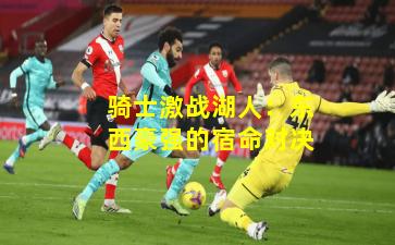 骑士激战湖人:东西豪强的宿命对决