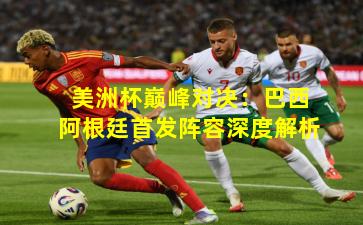 美洲杯巅峰对决：巴西阿根廷首发阵容深度解析