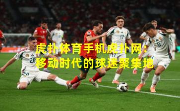 虎扑体育手机虎扑网：移动时代的球迷聚集地